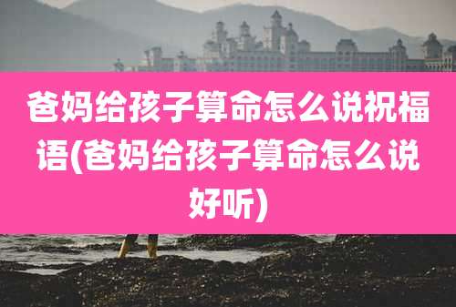 爸妈给孩子算命怎么说祝福语(爸妈给孩子算命怎么说好听)