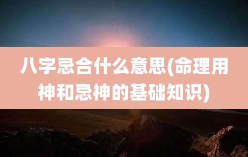 八字忌合什么意思(命理用神和忌神的基础知识)