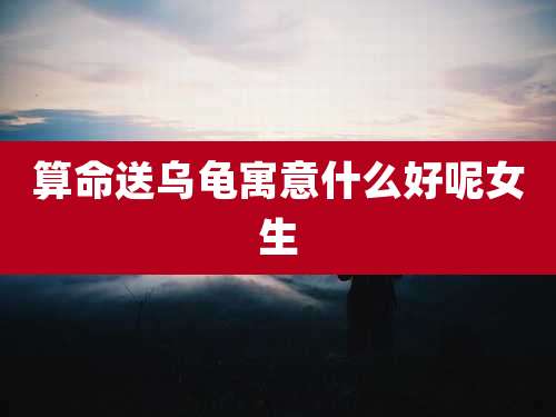 算命送乌龟寓意什么好呢女生