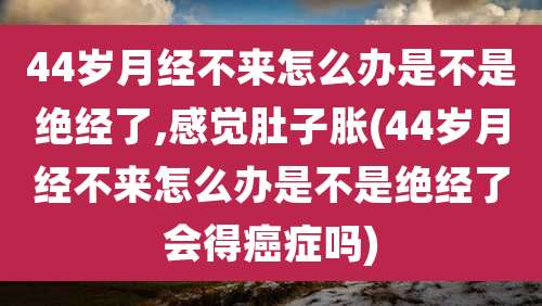 44岁月经不来怎么办是不是绝经了,感觉肚子胀(44岁月经不来怎么办是不是绝经了会得癌症吗)