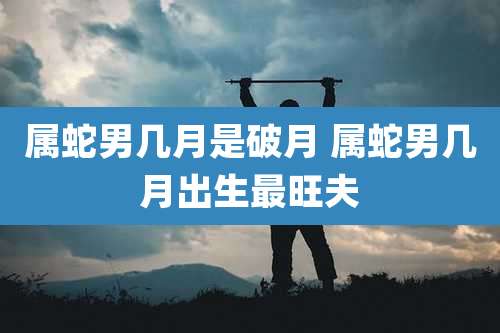 属蛇男几月是破月 属蛇男几月出生最旺夫