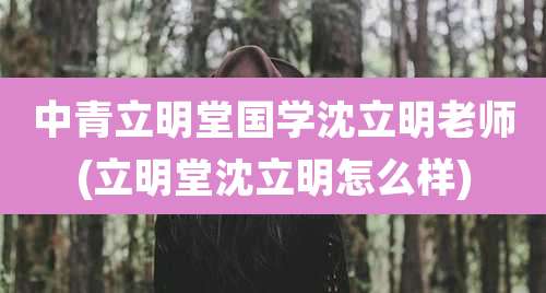 中青立明堂国学沈立明老师(立明堂沈立明怎么样)