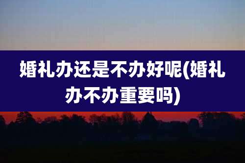 婚礼办还是不办好呢(婚礼办不办重要吗)
