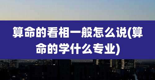 算命的看相一般怎么说(算命的学什么专业)