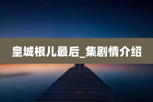 皇城根儿最后_集剧情介绍