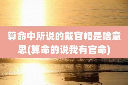 算命中所说的戴官帽是啥意思(算命的说我有官命)