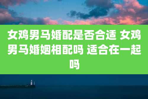 女鸡男马婚配是否合适 女鸡男马婚姻相配吗 适合在一起吗
