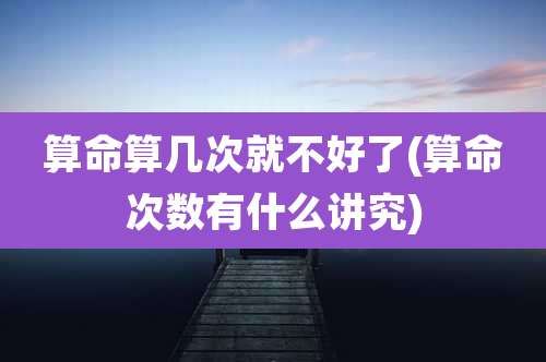 算命算几次就不好了(算命次数有什么讲究)