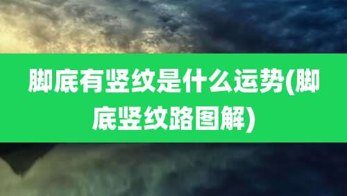 脚底有竖纹是什么运势(脚底竖纹路图解)