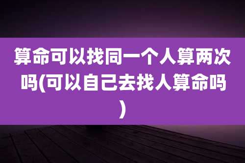 算命可以找同一个人算两次吗(可以自己去找人算命吗)