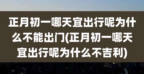 正月初一哪天宜出行呢为什么不能出门(正月初一哪天宜出行呢为什么不吉利)
