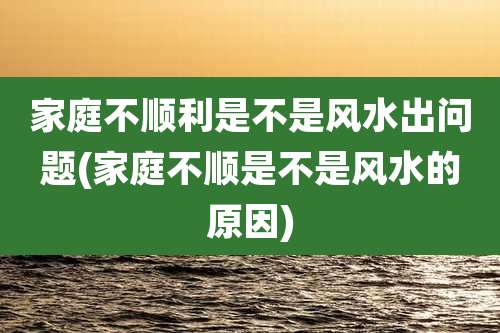 家庭不顺利是不是风水出问题(家庭不顺是不是风水的原因)