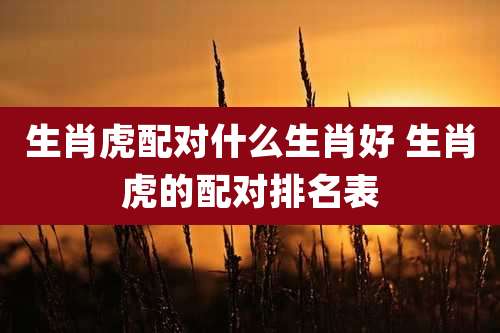 生肖虎配对什么生肖好 生肖虎的配对排名表