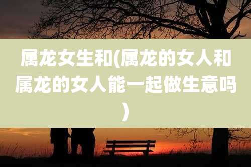 属龙女生和(属龙的女人和属龙的女人能一起做生意吗)