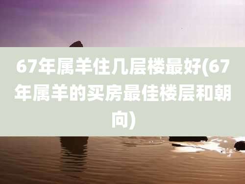 67年属羊住几层楼最好(67年属羊的买房最佳楼层和朝向)