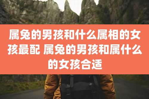 属兔的男孩和什么属相的女孩最配 属兔的男孩和属什么的女孩合适