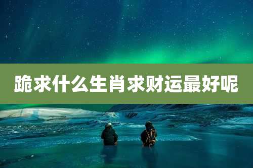 跪求什么生肖求财运最好呢