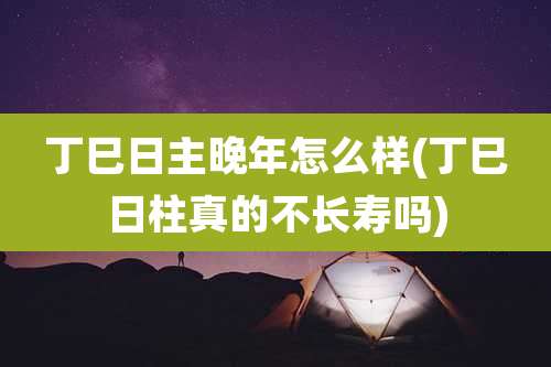 丁巳日主晚年怎么样(丁巳日柱真的不长寿吗)