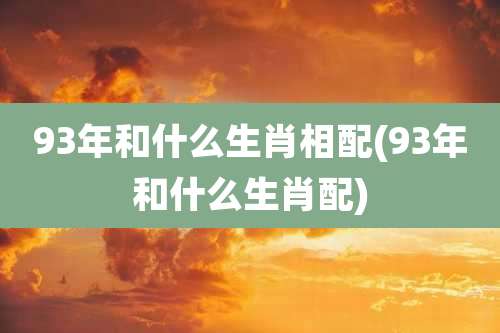 93年和什么生肖相配(93年和什么生肖配)