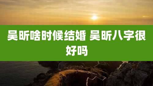 吴昕啥时候结婚 吴昕八字很好吗