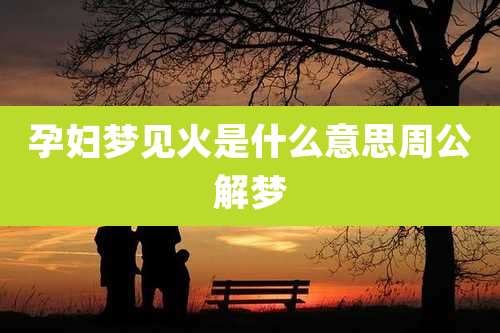 孕妇梦见火是什么意思周公解梦