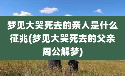 梦见大哭死去的亲人是什么征兆(梦见大哭死去的父亲周公解梦)