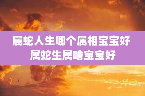 属蛇人生哪个属相宝宝好 属蛇生属啥宝宝好
