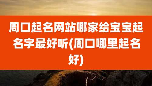 周口起名网站哪家给宝宝起名字最好听(周口哪里起名好)