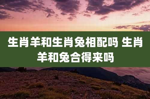 生肖羊和生肖兔相配吗 生肖羊和兔合得来吗