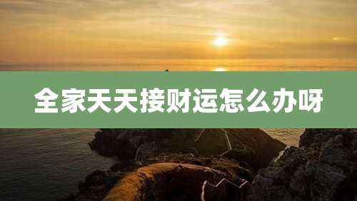 全家天天接财运怎么办呀