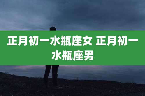 正月初一水瓶座女 正月初一水瓶座男