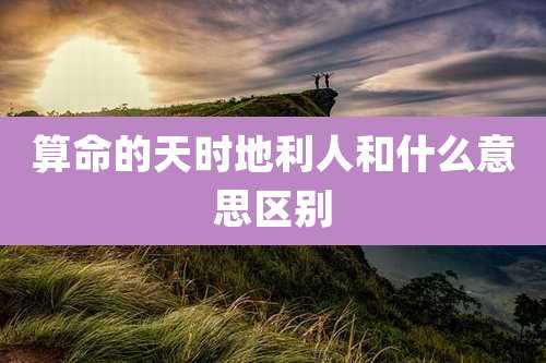 算命的天时地利人和什么意思区别
