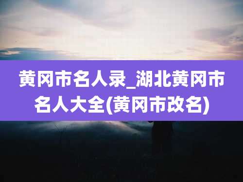 黄冈市名人录_湖北黄冈市名人大全(黄冈市改名)