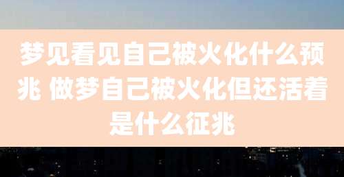 梦见看见自己被火化什么预兆 做梦自己被火化但还活着是什么征兆