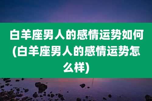白羊座男人的感情运势如何(白羊座男人的感情运势怎么样)