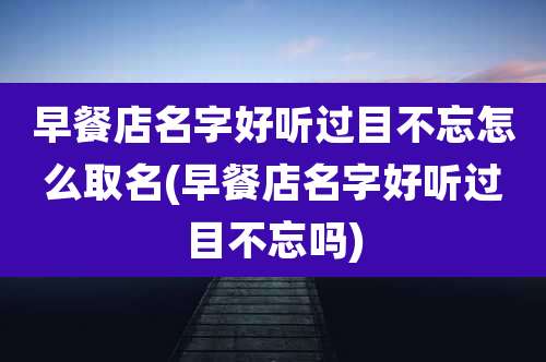 早餐店名字好听过目不忘怎么取名(早餐店名字好听过目不忘吗)