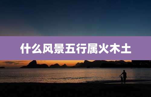 什么风景五行属火木土