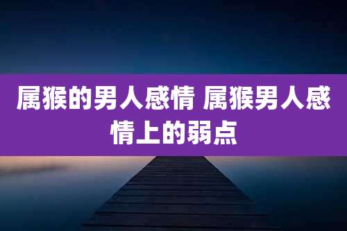 属猴的男人感情 属猴男人感情上的弱点