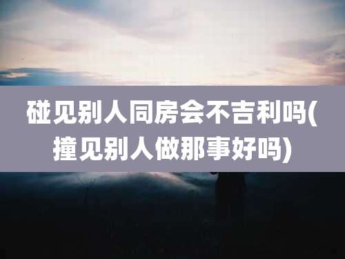 碰见别人同房会不吉利吗(撞见别人做那事好吗)