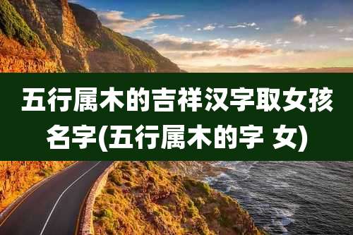 五行属木的吉祥汉字取女孩名字(五行属木的字 女)