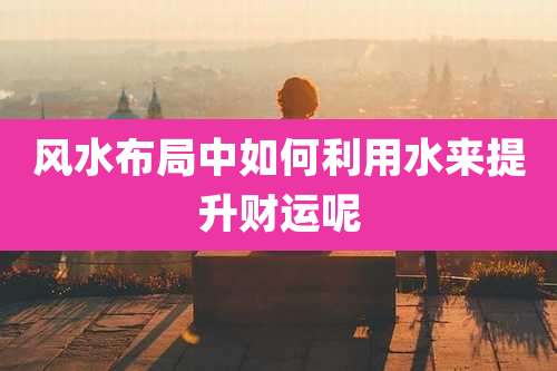 风水布局中如何利用水来提升财运呢