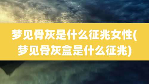 梦见骨灰是什么征兆女性(梦见骨灰盒是什么征兆)