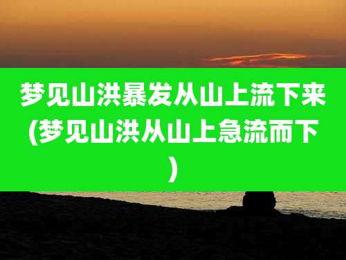 梦见山洪暴发从山上流下来(梦见山洪从山上急流而下)