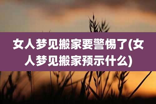 女人梦见搬家要警惕了(女人梦见搬家预示什么)
