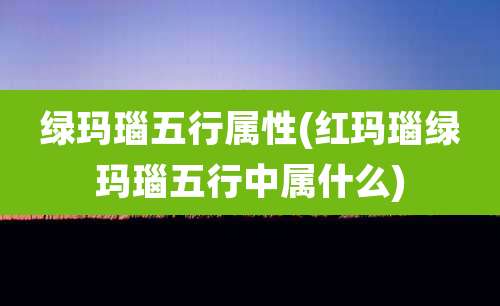 绿玛瑙五行属性(红玛瑙绿玛瑙五行中属什么)