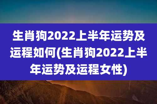 生肖狗2022上半年运势及运程如何(生肖狗2022上半年运势及运程女性)