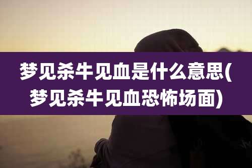 梦见杀牛见血是什么意思(梦见杀牛见血恐怖场面)