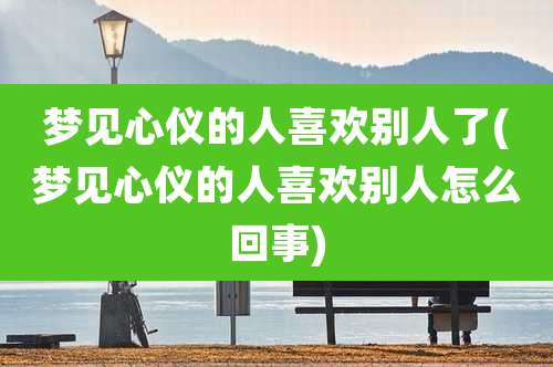 梦见心仪的人喜欢别人了(梦见心仪的人喜欢别人怎么回事)