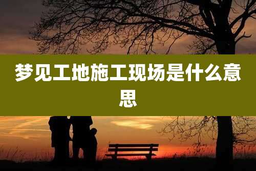 梦见工地施工现场是什么意思