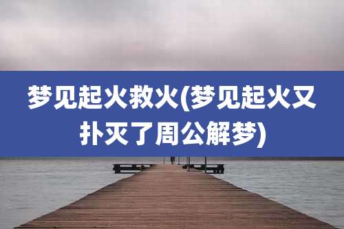 梦见起火救火(梦见起火又扑灭了周公解梦)